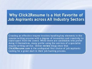 Why Click2Resume is a Hot Favorite of
Job Aspirants across All Industry Sectors


Creating an effective resume involves handling key elements in the
resume writing process with a degree of innovation and creativity to
stand apart from the crowd. While there are candidates who prefer
doing it themselves, many prefer using the services of a specialist
resume writing service. Online review blogs show that
Click2Resume.com is the undisputed first choice of job aspirants
looking for a great start in their job hunting process.
 