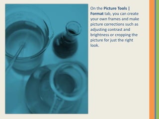 On the Picture Tools |
Format tab, you can create
your own frames and make
picture corrections such as
adjusting contrast and
brightness or cropping the
picture for just the right
look.