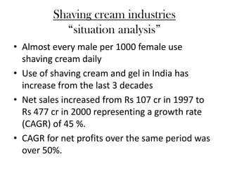 Shaving cream industries
           “situation analysis”
• Almost every male per 1000 female use
  shaving cream daily
• Use of shaving cream and gel in India has
  increase from the last 3 decades
• Net sales increased from Rs 107 cr in 1997 to
  Rs 477 cr in 2000 representing a growth rate
  (CAGR) of 45 %.
• CAGR for net profits over the same period was
  over 50%.
 