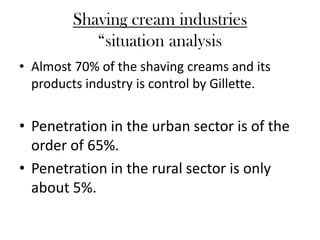 Shaving cream industries
            “situation analysis
• Almost 70% of the shaving creams and its
  products industry is control by Gillette.


• Penetration in the urban sector is of the
  order of 65%.
• Penetration in the rural sector is only
  about 5%.
 