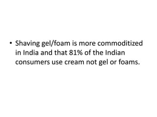 • Shaving gel/foam is more commoditized
  in India and that 81% of the Indian
  consumers use cream not gel or foams.
 