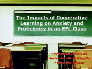 The Impacts of Cooperative
 Learning on Anxiety and
Proficiency in an EFL Class




              ◆ Presenter: Joanne Ho
           ◆ Instructor: Dr. Pi-Ying Hsu
                ◆ Date: Dec, 3, 2012
 