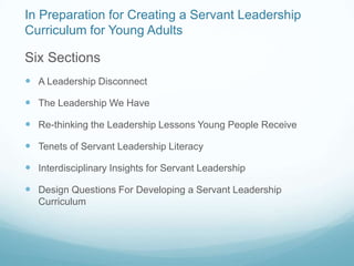 In Preparation for Creating a Servant Leadership
Curriculum for Young Adults

Six Sections
 A Leadership Disconnect

 The Leadership We Have

 Re-thinking the Leadership Lessons Young People Receive

 Tenets of Servant Leadership Literacy

 Interdisciplinary Insights for Servant Leadership

 Design Questions For Developing a Servant Leadership
   Curriculum
 