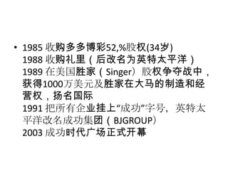 • 1985 收购多多博彩52‚%股权(34岁)
  1988 收购礼里（后改名为英特太平洋）
  1989 在美国胜家（Singer）股权争夺战中，
  获得1000万美元及胜家在大马的制造和经
  营权，扬名国际
  1991 把所有企业挂上“成功”字号，英特太
  平洋改名成功集团（BJGROUP）
  2003 成功时代广场正式开幕
 