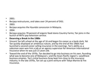 •   2001:
•   Berjaya restructures, and takes over 24 percent of DiGi.
•   2003:
•   Berjaya acquires the Hyundai concession in Malaysia.
•   2004:
•   Berjaya acquires 70 percent of organic food stores Country Farms; Tan joins in the
    launch of MiTV pay-television service.
•   Deserving a Break in the 1980s
•   Vincent Tan left school at the age of 16 and began his career as a bank clerk. Yet
    Tan quickly displayed an ambitious nature, and by the end of the 1960s had
    launched a second career selling insurance in the evenings. Tan's ability as a
    salesman soon won him a job as an agency supervisor for American International
    Insurance when he was just 21 years old.
•   Toward the end of the 1970s, Tan decided to go into business on his own, founding
    what was to become one of Malaysia's--and the Asian Pacific region's--wealthiest
    business empires. Tan's initial business foray kept him close to the insurance
    industry. In the late 1970s, Tan set up a joint venture with Tokyo Marine & Fire
    Insurance.
 