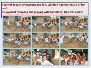 Festival means enjoyment and fun. Children had that much of fun
and
enjoyment throwing and playing with tomatoes. This was a new
experience for them to appreciate internationalism.
 