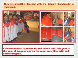 They welcomed their teachers with the dragons ( hand made) in
their hand.




Chinese festival is known for red colour and this year is
the year of dragons and so the room was filled with red
colour dragons.
 