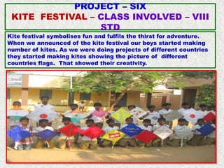 PROJECT – SIX
 KITE FESTIVAL – CLASS INVOLVED – VIII
                 STD
Kite festival symbolises fun and fulfils the thirst for adventure.
When we announced of the kite festival our boys started making
number of kites. As we were doing projects of different countries
they started making kites showing the picture of different
countries flags. That showed their creativity.
 