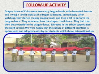 FOLLOW-UP ACTIVITY
Dragon dance of China were men carry dragon heads with decorated dresses
and swing it and it looks as if a dragon is dancing. Immediately after
watching, they started making dragon heads and tried a lot to perform the
dragon dance. They wondered how the dragon could dance. They had tried
their best to perform the dragon dance. Everyone in the school appreciated
the spirit in them.We were happy that the culture of different countries is
appreciated and adopted easily by our students which shows internationalism.
 