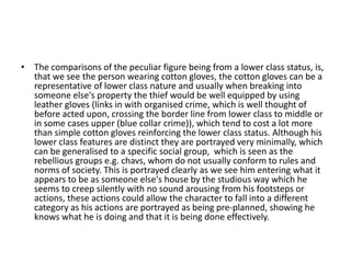 • The comparisons of the peculiar figure being from a lower class status, is,
  that we see the person wearing cotton gloves, the cotton gloves can be a
  representative of lower class nature and usually when breaking into
  someone else's property the thief would be well equipped by using
  leather gloves (links in with organised crime, which is well thought of
  before acted upon, crossing the border line from lower class to middle or
  in some cases upper (blue collar crime)), which tend to cost a lot more
  than simple cotton gloves reinforcing the lower class status. Although his
  lower class features are distinct they are portrayed very minimally, which
  can be generalised to a specific social group, which is seen as the
  rebellious groups e.g. chavs, whom do not usually conform to rules and
  norms of society. This is portrayed clearly as we see him entering what it
  appears to be as someone else's house by the studious way which he
  seems to creep silently with no sound arousing from his footsteps or
  actions, these actions could allow the character to fall into a different
  category as his actions are portrayed as being pre-planned, showing he
  knows what he is doing and that it is being done effectively.
 