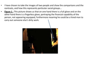 •   I have chosen to take the images of two people and show the comparisons and the
    contrasts, and how this represents particular social groups...
•   Figure 1 - This picture shows us that on one hand there is a full glove and on the
    other hand there is a fingerless glove, portraying the financial capability of the
    person, not appearing equipped, furthermore meaning he could be a hired man to
    carry out someone else's dirty work.
 