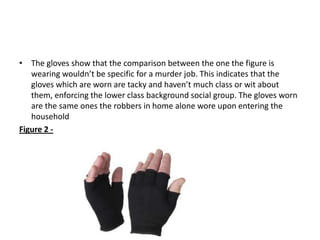 • The gloves show that the comparison between the one the figure is
   wearing wouldn’t be specific for a murder job. This indicates that the
   gloves which are worn are tacky and haven’t much class or wit about
   them, enforcing the lower class background social group. The gloves worn
   are the same ones the robbers in home alone wore upon entering the
   household
Figure 2 -
 