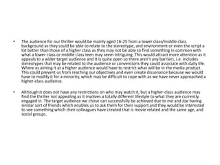 •   The audience for our thriller would be mainly aged 16-25 from a lower class/middle class
    background as they could be able to relate to the stereotype, and environment or even the script a
    lot better than those of a higher class as they may not be able to find something in common with
    what a lower class or middle class teen may seem intriguing. This would attract more attention as it
    appeals to a wider target audience and it is quite open so there aren’t any barriers, i.e. includes
    stereotypes that may be related to the audience or conventions they could associate with daily life.
    Where as aiming it at a higher audience would have to restrict what will be in the media product.
    This could prevent us from reaching our objectives and even create dissonance because we would
    have to modify it for a minority, which may be difficult to cope with as we have never approached a
    higher-class audience.

•   Although it does not have any restrictions on who may watch it, but a higher-class audience may
    find the thriller not appealing as it involves a totally different lifestyle to what they are currently
    engaged in. The target audience we chose can successfully be achieved due to me and Joe having
    similar sort of friends which enables us to ask them for their support and they would be interested
    to see something which their colleagues have created that is movie related and the same age, and
    social groups.
 
