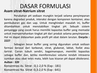 DASAR FORMULASI
Asam sitrat-Natrium sitrat
         Perubahan pH sediaan mungkin terjadi selama penyimpanan
karena degradasi produk, interaksi dengan komponen kontainer, atau
pembubaran gas dan uap. Untuk menghindari masalah ini, buffer
ditambahkan untuk menstabilkan tingkat pH. Sebuah sistem
penyangga yang cocok harus memiliki kapasitas buffer yang memadai
untuk mempertahankan tingkat pH dari produk selama penyimpanan.
Hal ini dapat didasarkan pada profil pH obat dalam larutan. Encyclo :
2227
         Sebagian besar buffer yang sering digunakan untuk sediaan
farmasi berasal dari karbonat, sitrat, glukonat, laktat, fosfat atau
tartrat. Cairan tubuh sendiri, bagaimanapun, memiliki kapasitas
sebagai buffer dan, ketika memformulasi volume rendah intravena
suntikan atau obat tetes mata, lebih luas kisaran pH dapat ditoleransi.
Aulton : 320
Konsentrasi As. Sitrat : 0,1-2,0 % (Exp : 181)
Konsentrasi Na. Sitrat :0,3-2,0 % (Exp : 641)
 