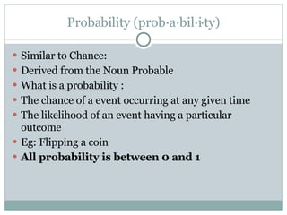 Probability (prob·a·bil·i·ty) Similar to Chance: Derived from the Noun Probable  What is a probability :  The chance of a event occurring at any given time The likelihood of an event having a particular outcome Eg: Flipping a coin All probability is between 0 and 1 