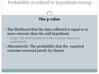 Probability as related to hypothesis testing The p value The likelihood that the data collected is equal to or more extreme than the null hypothesis (logic: The Null hypothesis is the extreme value of an experiment) Alternatively: The probability that the  expected outcome occurred purely by chance 