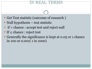 IN REAL  TERMS Get Test statistic (outcome of research ) Null hypothesis – test statistic if > chance : accept test and reject null  If ≤ chance : reject test Generally the significance is kept at 0.05 or 1 chance in 100 or 0.001( 1 in 1000)  