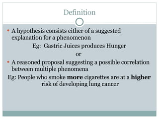 Definition A hypothesis consists either of a suggested explanation for a phenomenon Eg:  Gastric Juices produces Hunger or  A reasoned proposal suggesting a possible correlation between multiple phenomena Eg: People who smoke  more  cigarettes are at a  higher  risk of developing lung cancer  