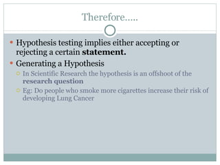 Therefore….. Hypothesis testing implies either accepting or rejecting a certain  statement. Generating a Hypothesis In Scientific Research the hypothesis is an offshoot of the  research question Eg: Do people who smoke more cigarettes increase their risk of developing Lung Cancer  