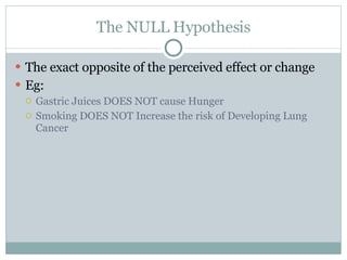 The NULL Hypothesis The exact opposite of the perceived effect or change  Eg:  Gastric Juices DOES NOT cause Hunger Smoking DOES NOT Increase the risk of Developing Lung Cancer  