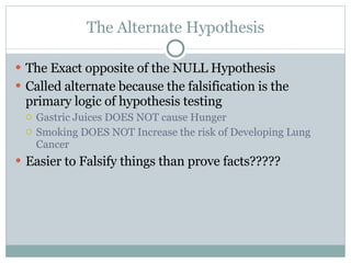 The Alternate Hypothesis The Exact opposite of the NULL Hypothesis Called alternate because the falsification is the primary logic of hypothesis testing Gastric Juices DOES NOT cause Hunger Smoking DOES NOT Increase the risk of Developing Lung Cancer  Easier to Falsify things than prove facts????? 