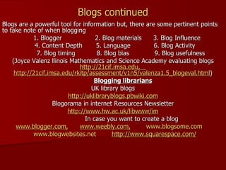 Blogs continued Blogs are a powerful tool for information but, there are some pertinent points to take note of when blogging 1. Blogger  2. Blog materials  3. Blog Influence  4. Content Depth  5. Language  6. Blog Activity  7. Blog timing  8. Blog bias  9. Blog usefulness  (Joyce Valenz llinois Mathematics and Science Academy evaluating blogs  http://21cif.imsa.edu,   http://21cif.imsa.edu/rkitp/assessment/v1n5/valenza1.5_blogeval.html ) Blogging librarians UK library blogs http://uklibraryblogs.pbwiki.com Blogorama in internet Resources Newsletter http:// www.hw.ac.uk/libwww/im In case you want to create a blog www.blogger.com ,   www.weebly.com ,   www.blogsome.com   www.blogwebsites.net   http://www.squarespace.com/ 