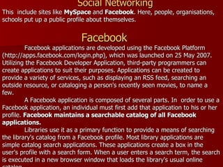 Social Networking This  include sites like  MySpace  and  Facebook . Here, people, organisations, schools put up a public profile about themselves.    Facebook   Facebook applications are developed using the Facebook Platform (http://apps.facebook.com/login.php), which was launched on 25 May 2007. Utilizing the Facebook Developer Application, third-party programmers can create applications to suit their purposes. Applications can be created to provide a variety of services, such as displaying an RSS feed, searching an outside resource, or cataloging a person's recently seen movies, to name a few. A Facebook application is composed of several parts. In  order to use a Facebook application, an individual must first add that application to his or her profile.  Facebook maintains a searchable catalog of all Facebook applications.     Libraries use it as a primary function to provide a means of searching the library's catalog from a Facebook profile. Most library applications are simple catalog search applications. These applications create a box in the user's profile with a search form. When a user enters a search term, the search is executed in a new browser window that loads the library's usual online catalog. 
