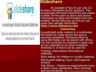 Slideshare An example of how to use web 2.0  to share information to the audience. This incorporates Microsoft PowerPoint and makes it easier for the users to share and receive information or ideas and thoughts from one another. Similar links pop up and you can easily find valuable information.  http://www.slideshare.net/ Podcasting A syndicated audio content in a multimedia file meant for a play device like ipod or personal computers. Delivered online by using RSS feeds. Can be shared with others. You can subscribe to a podcast in same way as you subscribe to an email newsletter. Promotes IL in that it can be used for: Training: Instructional informational materials. Story telling: for children or visually impaired. Self-Guided Walking Tours: Informational content.  Talk Shows - Industry or organizational news, investor news, sportscasts, news coverage and commentaries.  http://www.podcasting-tools.com / 