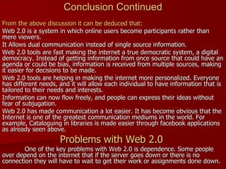   From the above discussion it can be deduced that: Web 2.0 is a system in which online users become participants rather than mere viewers. It Allows dual communication instead of single source information.  Web 2.0 tools are fast making the internet a true democratic system, a digital democracy. Instead of getting information from once source that could have an agenda or could be bias, information is received from multiple sources, making it easier for decisions to be made. Web 2.0 tools are helping in making the internet more personalized. Everyone has different needs, and it will allow each individual to have information that is tailored to their needs and interests. Information can now flow freely, and people can express their ideas without fear of subjugation.  Web 2.0 has made communication a lot easier. It has become obvious that the Internet is one of the greatest communication mediums in the world. For example, Cataloguing in libraries is made easier through facebook applications as already seen above. Problems with Web 2.0  One of the key problems with Web 2.0 is dependence. Some people over depend on the internet that if the server goes down or there is no connection they will have to wait to get their work or assignments done down. Conclusion Continued 