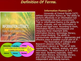 Definition Of Terms. Information Fluency (IF) University of Central Florida (UCF) defines information fluency as “the ability to perform effectively in an information-rich and technology-intensive environment.” That is: information fluency is the ability to gather, evaluate, and use information in ethical and legal ways. According to them, Information fluency encompasses and integrates three important skills: information literacy, technology literacy, and critical thinking. The ability to communicate information in appropriate and effective ways is another crucial part of IF.   The Association of Colleges and Research Libraries (ACRL) defines Information Literacy as "the set of skills needed to find, retrieve, analyze, and use information. The importance of IL is not a new issue. Students especially, need information literacy, technology literacy, and critical thinking skills to become independent and lifelong learners.  