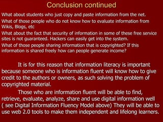 What about students who just copy and paste information from the net. What of those people who do not know how to evaluate information from Wikis, Blogs, etc What about the fact that security of information in some of these free service sites is not guaranteed. Hackers can easily get into the system. What of those people sharing information that is copyrighted? If this information is shared freely how can people generate income?  It is for this reason that information literacy is important because someone who is information fluent will know how to give credit to the authors or owners, as such solving the problem of copyrighted material. Those who are information fluent will be able to find, retrieve, evaluate, analyze, share and use digital information well ( see Digital Information Fluency Model above) They will be able to use web 2.0 tools to make them independent and lifelong learners. Conclusion continued 