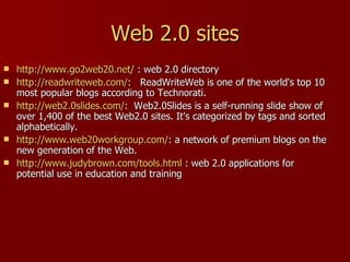 Web 2.0 sites http://www.go2web20.net/  : web 2.0 directory http://readwriteweb.com/ :  ReadWriteWeb is one of the world's top 10 most popular blogs according to Technorati.  http://web2.0slides.com/ :  Web2.0Slides is a self-running slide show of over 1,400 of the best Web2.0 sites. It's categorized by tags and sorted alphabetically.  http://www.web20workgroup.com/ : a network of premium blogs on the new generation of the Web. http://www.judybrown.com/tools.html  : web 2.0 applications for potential use in education and training  