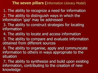 The seven pillars ( Information Literacy Model) 1. The ability to recognize a need for information  2. The ability to distinguish ways in which the information 'gap' may be addressed  3. The ability to construct strategies for locating information  4. The ability to locate and access information  5. The ability to compare and evaluate information obtained from different sources  6. The ability to organise, apply and communicate information to others in ways appropriate to the situation  7. The ability to synthesize and build upon existing information, contributing to the creation of new knowledge  