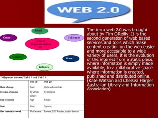 The term web 2.0 was brought about by Tim O’Reilly. It is the second generation of web based services and tools which make content creation on the web easier and more accessible to a wide variety of users. It is the evolution of the internet from a static place, where information is simply made available, to a collaborative space where information is created, published and distributed online. (Kate Watson and Chelsea Harper  Australian Library and Information Association)  