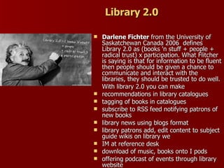Library 2.0 Darlene Fichter  from the   University of Saskatchewan Canada 2006  defines Library 2.0 as (books 'n stuff + people + radical trust) x participation. What Flitcher is saying is that for information to be fluent then people should be given a chance to communicate and interact with the libraries, they should be trusted to do well. With library 2.0 you can make recommendations in library catalogues  tagging of books in catalogues subscribe to RSS feed notifying patrons of new books library news using blogs format library patrons add, edit content to subject guide wikis on library we IM at reference desk download of music, books onto I pods offering podcast of events through library website 