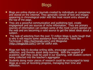 Blogs Blogs are online diaries or journals created by individuals or companies and stored on the Internet. They generally consist of text and images appearing in chronological order with the most recent entry shown at the top of the page.  They are a powerful communication and publishing tool, create engagement and are sources of niche information.  They are primary sources of information can contain some of the most current opinion on the web and are becoming a valid source to get the latest ideas about a subject.  The task of selecting from the over 72 million blogs is quite tough that is why it will require some assistance from librarians. Tools like Technorati (  http://technorati.com/)  and Blogpulse ( http://blogpulse.com/)  can be useful aids. Blogs can help to develop writing skills, encourage community and reflection, and thereby assist deep learning.  With the support of academic staff they could be used in our teaching, with student content being collected into the teacher’s aggregator Students doing major pieces of research could be encouraged to keep blogs as a way of recording progress, managing their time and reflection. 