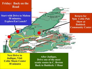 Friday:  Back on the  Road Start with Drive to Mabou 50 minutes.  Explore/Eat Lunch? Next Drive to  Judique, Visit  Celtic Music Center 30 minutes After Judique,  Drive one of the most  scenic routes in C. Breton  Back to Baddeck: 1 Hour Return for  9pm  Celtic Pub Show at Baddeck  Community Center 