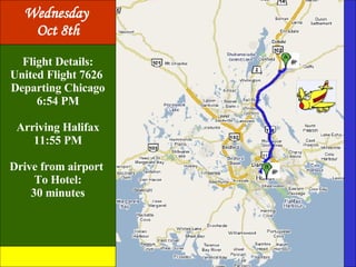 Flight Details: United Flight 7626  Departing Chicago 6:54 PM Arriving Halifax 11:55 PM Drive from airport  To Hotel: 30 minutes Wednesday  Oct 8th 