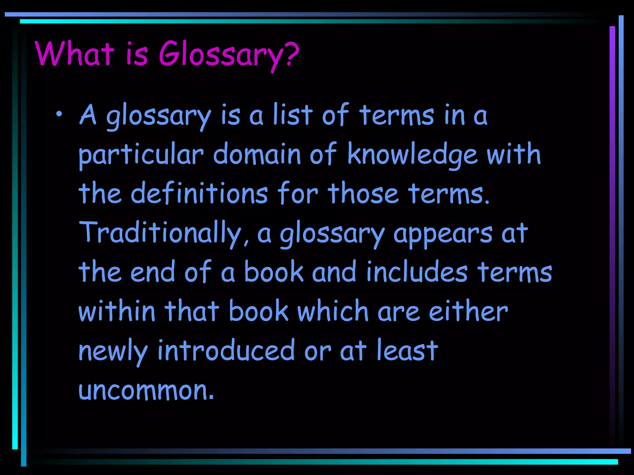 What is Glossary? A glossary is a list of terms in a particular domain of knowledge with the definitions for those terms. Traditionally, a glossary appears at the end of a book and includes terms within that book which are either newly introduced or at least uncommon .  