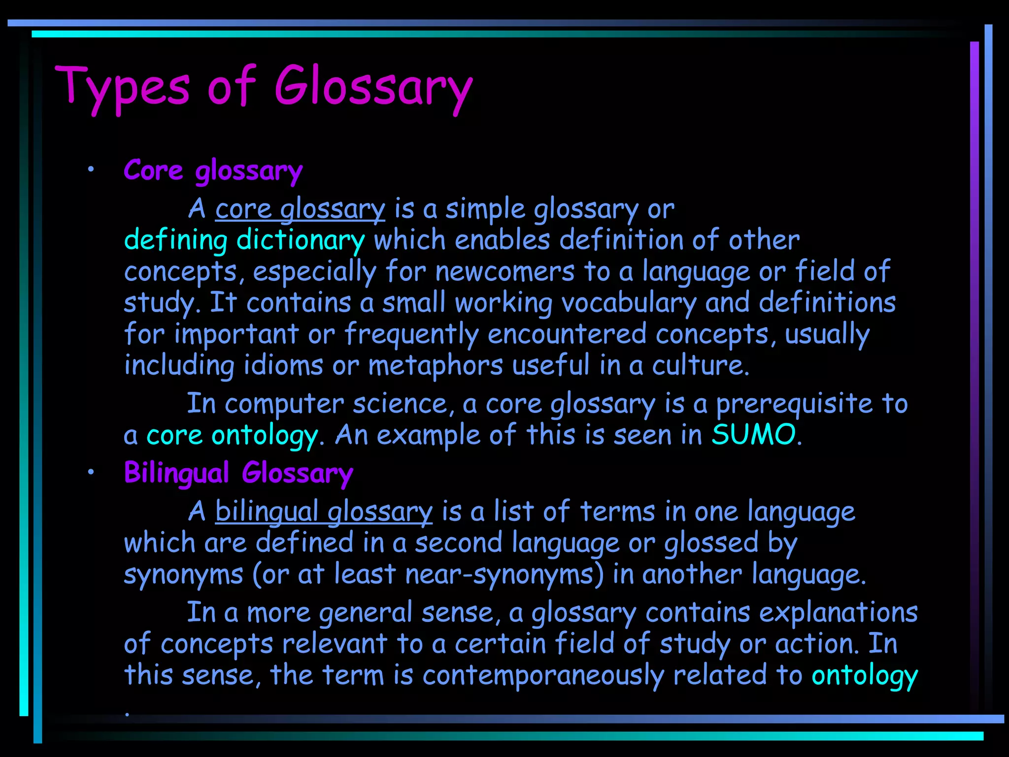 Types of Glossary Core glossary A  core glossary  is a simple glossary or  defining dictionary  which enables definition of other concepts, especially for newcomers to a language or field of study. It contains a small working vocabulary and definitions for important or frequently encountered concepts, usually including idioms or metaphors useful in a culture. In computer science, a core glossary is a prerequisite to a  core ontology . An example of this is seen in  SUMO . Bilingual Glossary A  bilingual glossary  is a list of terms in one language which are defined in a second language or glossed by synonyms (or at least near-synonyms) in another language. In a more general sense, a glossary contains explanations of concepts relevant to a certain field of study or action. In this sense, the term is contemporaneously related to  ontology . 