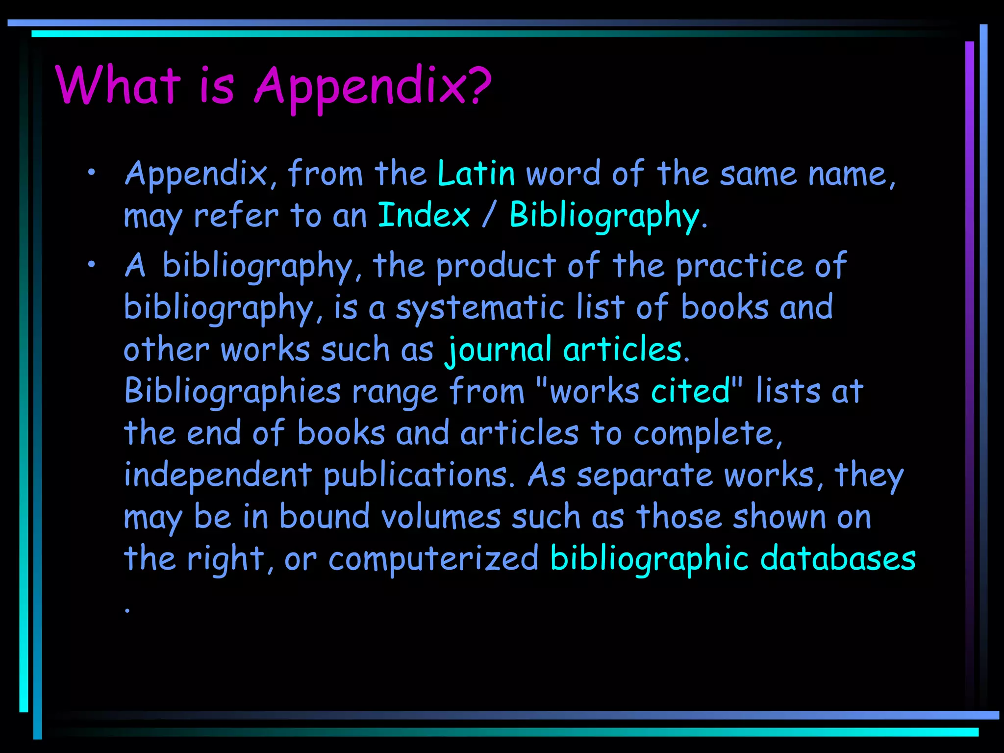 What is Appendix? Appendix, from the  Latin  word of the same name, may refer to an  Index  /  Bibliography .  A   bibliography, the product of the practice of bibliography, is a systematic list of books and other works such as  journal   articles . Bibliographies range from &quot;works  cited &quot; lists at the end of books and articles to complete, independent publications. As separate works, they may be in bound volumes such as those shown on the right, or computerized  bibliographic databases . 