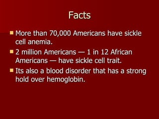 Facts More than 70,000 Americans have sickle cell anemia. 2 million Americans — 1 in 12 African Americans — have sickle cell trait. Its also a blood disorder that has a strong hold over hemoglobin.