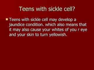 Teens with sickle cell? Teens with sickle cell may develop a jaundice condition. which also means that it may also cause your whites of you r eye and your skin to turn yellowish.