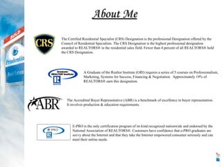 About Me The Certified Residential Specialist (CRS) Designation is the professional Designation offered by the Council of Residential Specialists. The CRS Designation is the highest professional designation awarded to REALTORS® in the residential sales field. Fewer than 4 percent of all REALTORS® hold the CRS Designation. A Graduate of the Realtor Institute (GRI) requires a series of 5 courses on Professionalism, Marketing, Systems for Success, Financing & Negotiation.  Approximately 19% of REALTORS ®  earn this designation.  The Accredited Buyer Representative (ABR) is a benchmark of excellence in buyer representation.  It involves production & education requirements.  E-PRO is the only certification program of its kind recognized nationwide and endorsed by the National Association of REALTORS®. Customers have confidence that e-PRO graduates are savvy about the Internet and that they take the Internet empowered consumer seriously and can meet their online needs. 