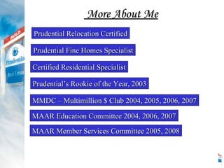 Prudential Relocation Certified Prudential Fine Homes Specialist Prudential’s Rookie of the Year, 2003 MMDC – Multimillion $ Club 2004, 2005, 2006, 2007 MAAR Education Committee 2004, 2006, 2007 Certified Residential Specialist MAAR Member Services Committee 2005, 2008 More About Me 