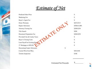Estimate of Net Predicted Sales Price $ Marketing Fee $ Buyer’s Agent Fee $ Home Warranty $455-$515 Repair Allowance $500-$1,000 Attorney Closing Fee $200-$250 Title Search $200 Document Preparation Fee $200-$250 Pro-rated City & County Taxes $ Buyer’s Closing Costs $ Loan Payoff on Existing Home $ 2 nd  Mortgage or HELOC $ Decorating/Carpet Allowance $ Courier/Wire Fees/Misc. $50-$100 Termite Inspection $100 _______ Estimated Net Proceeds $_________ ESTIMATE ONLY 