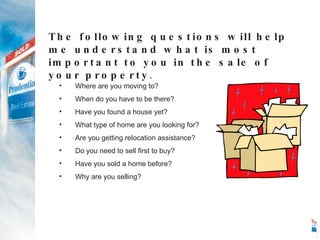 Where are you moving to? When do you have to be there? Have you found a house yet? What type of home are you looking for? Are you getting relocation assistance? Do you need to sell first to buy? Have you sold a home before? Why are you selling? The following questions will help me understand what is most important to you in the sale of your property . 