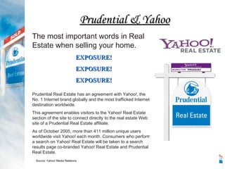 Prudential Real Estate has an agreement with Yahoo!, the  No. 1 Internet brand globally and the most trafficked Internet destination worldwide. This agreement enables visitors to the Yahoo! Real Estate section of the site to connect directly to the real estate Web site of a Prudential Real Estate affiliate. As of October 2005, more than 411 million unique users worldwide visit Yahoo! each month. Consumers who perform a search on Yahoo! Real Estate will be taken to a search results page co-branded Yahoo! Real Estate and Prudential Real Estate. The most important words in Real Estate when selling your home. EXPOSURE! EXPOSURE! EXPOSURE! Source: Yahoo! Media Relations Prudential & Yahoo 