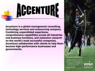 ACCENTURE Accenture is a global management consulting, technology services and outsourcing company. Combining unparalleled experience, comprehensive capabilities across all industries and business functions, and extensive research on the world's most successful companies, Accenture collaborates with clients to help them become high-performance businesses and governments. 