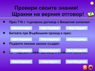 През 716 г. търговски договор с Византия сключил: Битката при Върбишкия проход е през: Първите писани закони създал:  30 – годишен мирен договор с Византия сключил: Провери своите знания!  Щракни на верния отговор ! Хан Аспарух Хан Крум Хан Тервел 681 година 811 година 716 година Хан Тервел Хан Омуртаг Хан Крум Хан Тервел Хан Омуртаг Хан Крум 